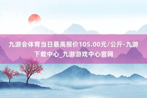 九游会体育当日最高报价105.00元/公斤-九游下载中心_九游游戏中心官网