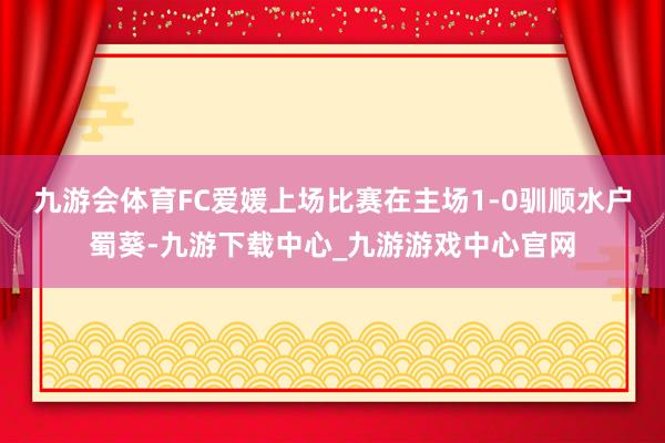 九游会体育　　FC爱媛上场比赛在主场1-0驯顺水户蜀葵-九游下载中心_九游游戏中心官网