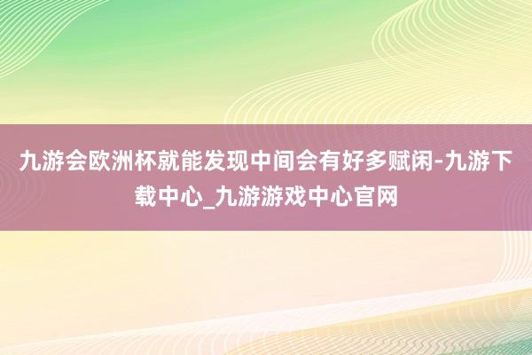 九游会欧洲杯就能发现中间会有好多赋闲-九游下载中心_九游游戏中心官网