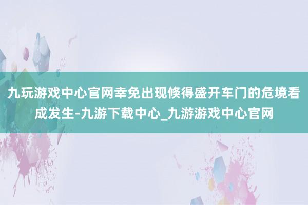 九玩游戏中心官网幸免出现倏得盛开车门的危境看成发生-九游下载中心_九游游戏中心官网