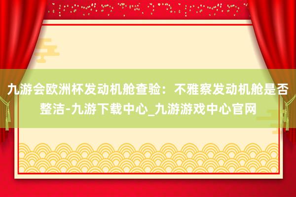 九游会欧洲杯发动机舱查验：不雅察发动机舱是否整洁-九游下载中心_九游游戏中心官网