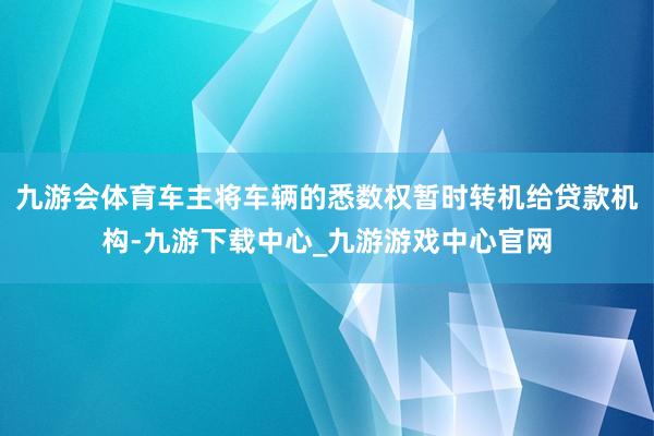 九游会体育车主将车辆的悉数权暂时转机给贷款机构-九游下载中心_九游游戏中心官网