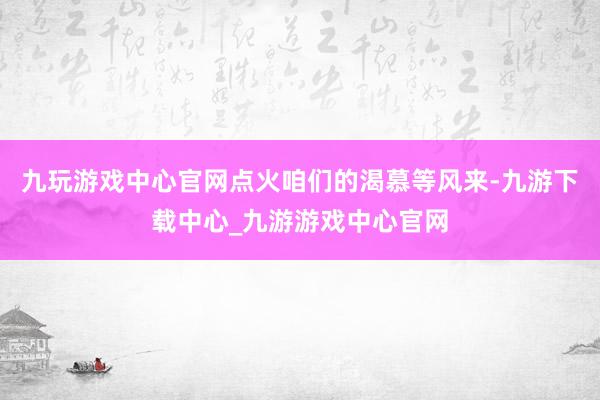 九玩游戏中心官网点火咱们的渴慕等风来-九游下载中心_九游游戏中心官网