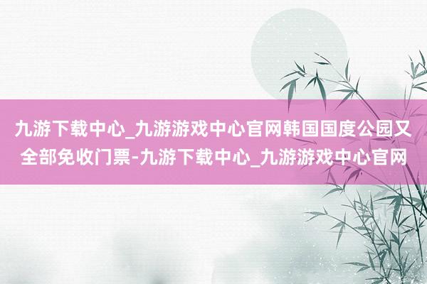 九游下载中心_九游游戏中心官网韩国国度公园又全部免收门票-九游下载中心_九游游戏中心官网