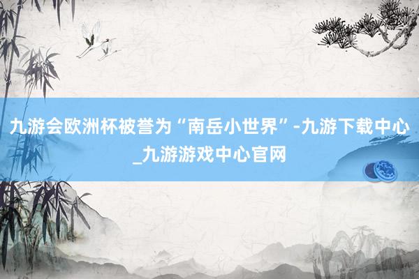 九游会欧洲杯被誉为“南岳小世界”-九游下载中心_九游游戏中心官网