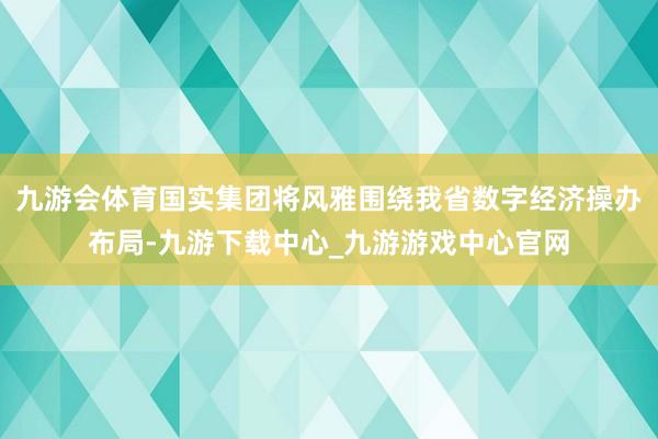 九游会体育国实集团将风雅围绕我省数字经济操办布局-九游下载中心_九游游戏中心官网