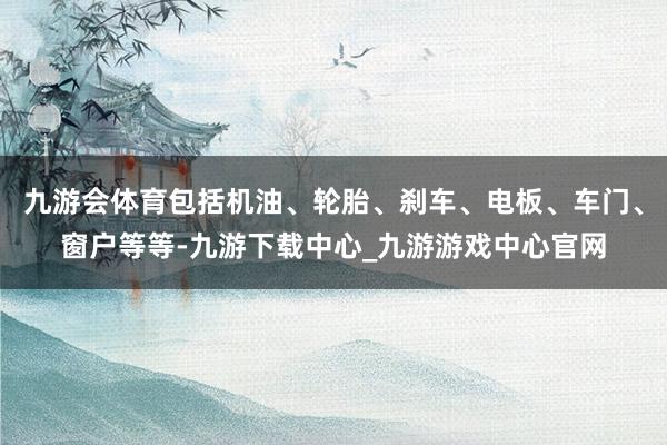 九游会体育包括机油、轮胎、刹车、电板、车门、窗户等等-九游下载中心_九游游戏中心官网