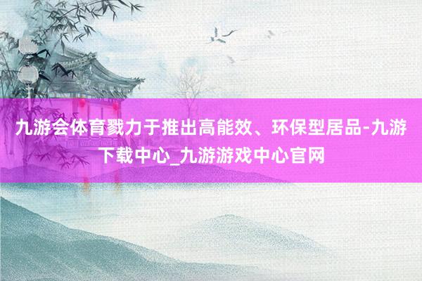 九游会体育戮力于推出高能效、环保型居品-九游下载中心_九游游戏中心官网