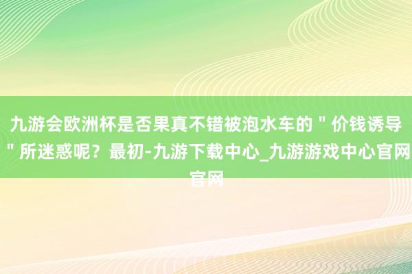 九游会欧洲杯是否果真不错被泡水车的＂价钱诱导＂所迷惑呢？最初-九游下载中心_九游游戏中心官网