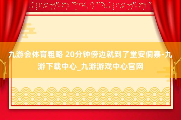 九游会体育粗略 20分钟傍边就到了堂安侗寨-九游下载中心_九游游戏中心官网