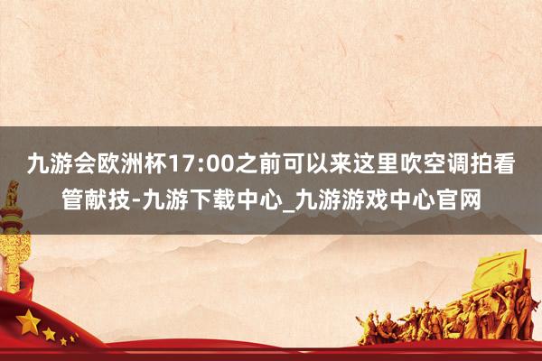 九游会欧洲杯17:00之前可以来这里吹空调拍看管献技-九游下载中心_九游游戏中心官网