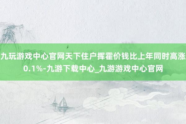 九玩游戏中心官网天下住户挥霍价钱比上年同时高涨0.1%-九游下载中心_九游游戏中心官网