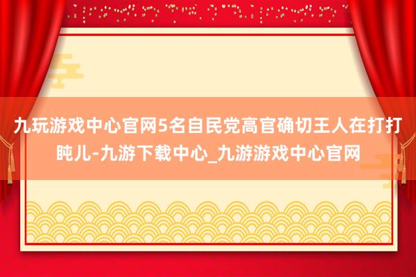 九玩游戏中心官网5名自民党高官确切王人在打打盹儿-九游下载中心_九游游戏中心官网