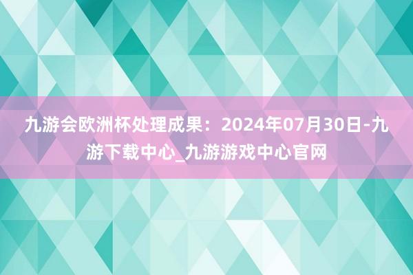 九游会欧洲杯处理成果：2024年07月30日-九游下载中心_九游游戏中心官网