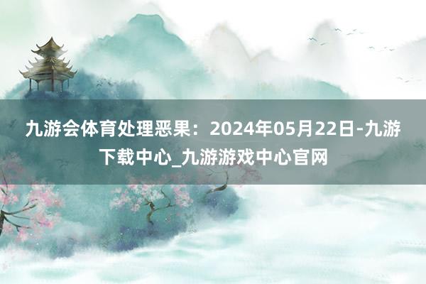 九游会体育处理恶果：2024年05月22日-九游下载中心_九游游戏中心官网