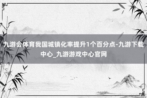 九游会体育我国城镇化率提升1个百分点-九游下载中心_九游游戏中心官网