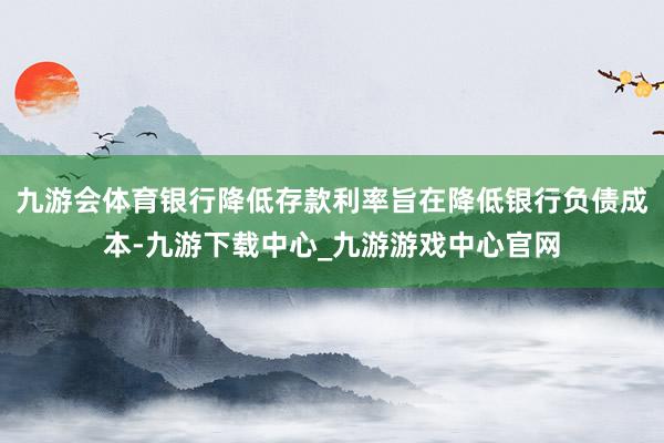 九游会体育银行降低存款利率旨在降低银行负债成本-九游下载中心_九游游戏中心官网