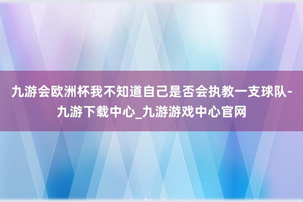 九游会欧洲杯我不知道自己是否会执教一支球队-九游下载中心_九游游戏中心官网