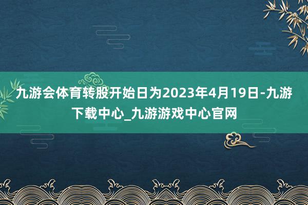 九游会体育转股开始日为2023年4月19日-九游下载中心_九游游戏中心官网