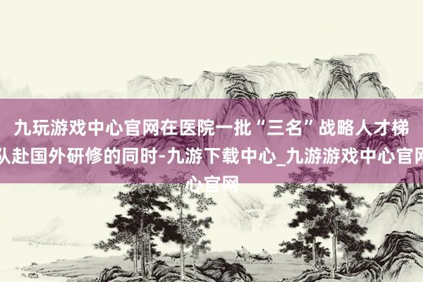 九玩游戏中心官网在医院一批“三名”战略人才梯队赴国外研修的同时-九游下载中心_九游游戏中心官网