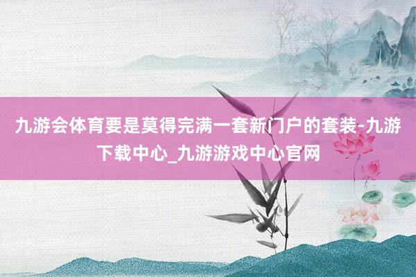 九游会体育要是莫得完满一套新门户的套装-九游下载中心_九游游戏中心官网