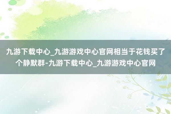 九游下载中心_九游游戏中心官网相当于花钱买了个静默群-九游下载中心_九游游戏中心官网