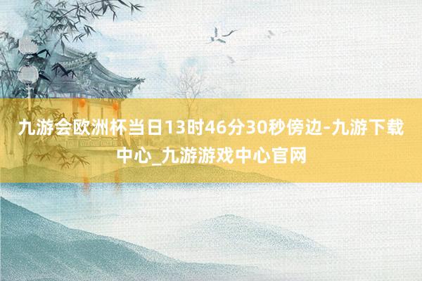 九游会欧洲杯当日13时46分30秒傍边-九游下载中心_九游游戏中心官网