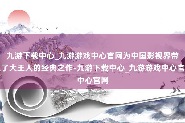 九游下载中心_九游游戏中心官网为中国影视界带来了大王人的经典之作-九游下载中心_九游游戏中心官网