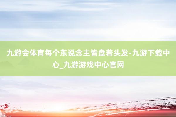 九游会体育每个东说念主皆盘着头发-九游下载中心_九游游戏中心官网