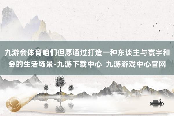 九游会体育咱们但愿通过打造一种东谈主与寰宇和会的生活场景-九游下载中心_九游游戏中心官网