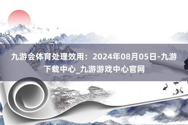 九游会体育处理效用：2024年08月05日-九游下载中心_九游游戏中心官网