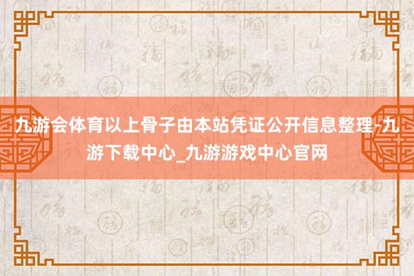 九游会体育以上骨子由本站凭证公开信息整理-九游下载中心_九游游戏中心官网