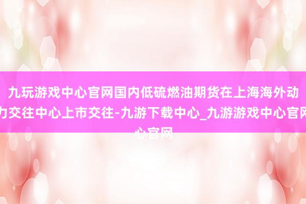 九玩游戏中心官网国内低硫燃油期货在上海海外动力交往中心上市交往-九游下载中心_九游游戏中心官网