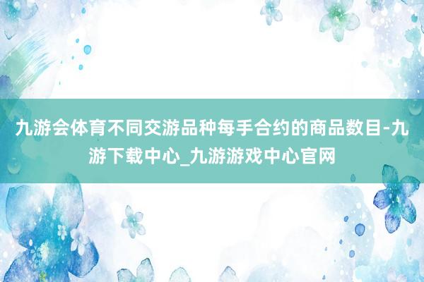 九游会体育不同交游品种每手合约的商品数目-九游下载中心_九游游戏中心官网