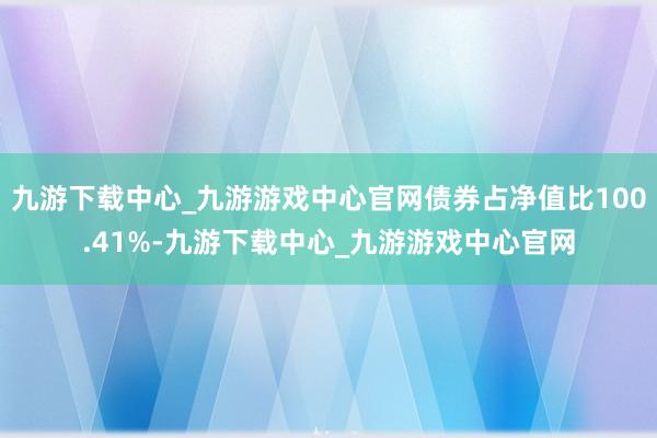 九游下载中心_九游游戏中心官网债券占净值比100.41%-九游下载中心_九游游戏中心官网