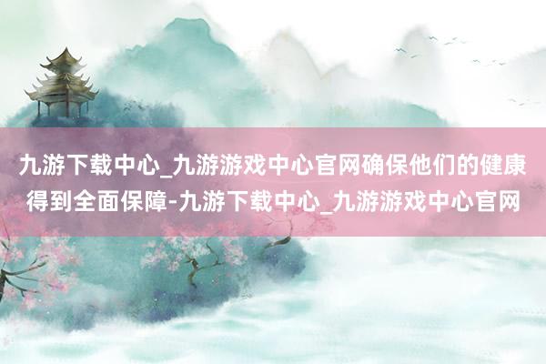 九游下载中心_九游游戏中心官网确保他们的健康得到全面保障-九游下载中心_九游游戏中心官网