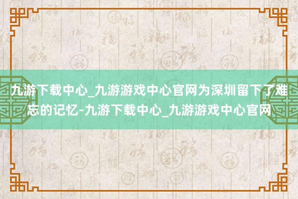 九游下载中心_九游游戏中心官网为深圳留下了难忘的记忆-九游下载中心_九游游戏中心官网