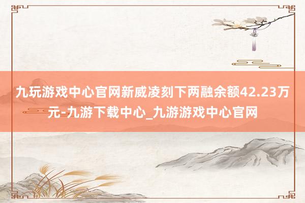 九玩游戏中心官网新威凌刻下两融余额42.23万元-九游下载中心_九游游戏中心官网