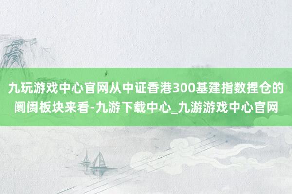 九玩游戏中心官网从中证香港300基建指数捏仓的阛阓板块来看-九游下载中心_九游游戏中心官网