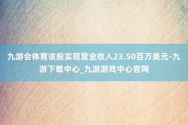 九游会体育该股实现营业收入23.50百万美元-九游下载中心_九游游戏中心官网