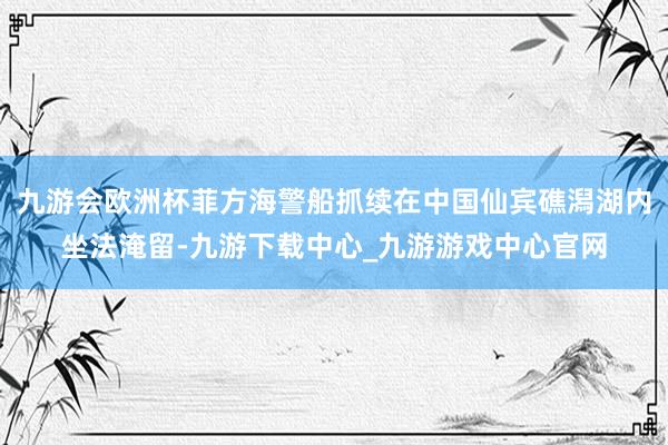 九游会欧洲杯菲方海警船抓续在中国仙宾礁潟湖内坐法淹留-九游下载中心_九游游戏中心官网