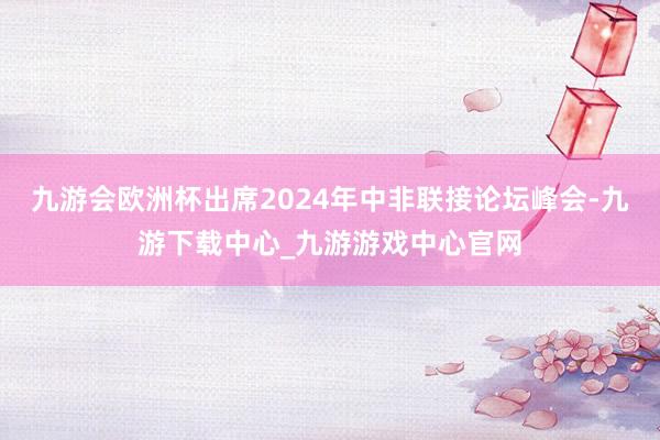 九游会欧洲杯出席2024年中非联接论坛峰会-九游下载中心_九游游戏中心官网