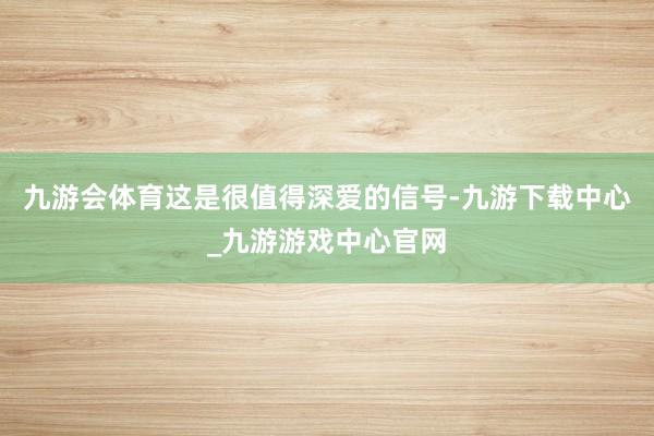 九游会体育这是很值得深爱的信号-九游下载中心_九游游戏中心官网