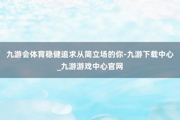 九游会体育稳健追求从简立场的你-九游下载中心_九游游戏中心官网