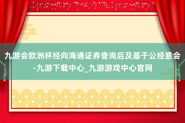 九游会欧洲杯经向海通证券查询后及基于公经意会-九游下载中心_九游游戏中心官网