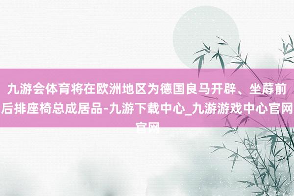 九游会体育将在欧洲地区为德国良马开辟、坐蓐前后排座椅总成居品-九游下载中心_九游游戏中心官网