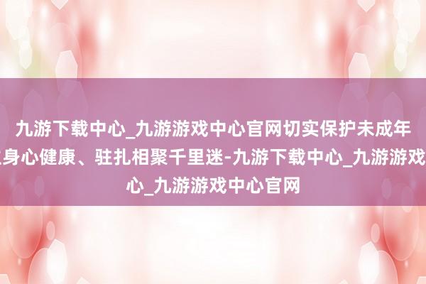 九游下载中心_九游游戏中心官网切实保护未成年东说念主身心健康、驻扎相聚千里迷-九游下载中心_九游游戏中心官网