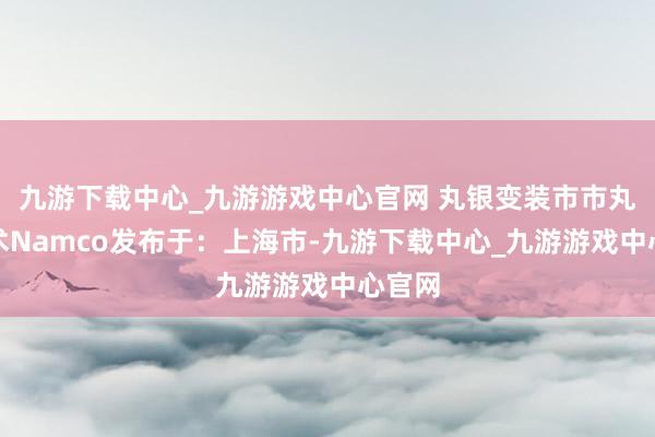 九游下载中心_九游游戏中心官网 丸银变装市市丸银骗术Namco发布于：上海市-九游下载中心_九游游戏中心官网