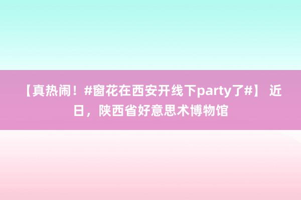 【真热闹！#窗花在西安开线下party了#】 近日，陕西省好意思术博物馆