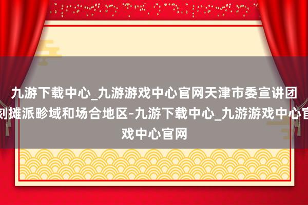 九游下载中心_九游游戏中心官网天津市委宣讲团深刻摊派畛域和场合地区-九游下载中心_九游游戏中心官网